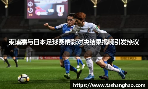 柬埔寨与日本足球赛精彩对决结果揭晓引发热议